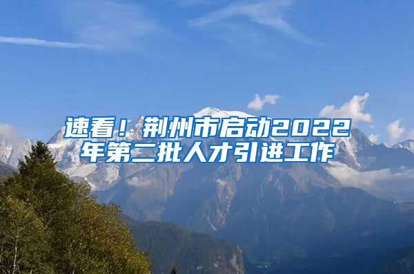 速看！荆州市启动2022年第二批人才引进工作