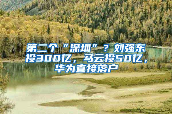 第二个“深圳”？刘强东投300亿，马云投50亿，华为直接落户