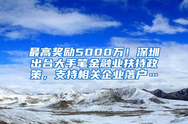 最高奖励5000万！深圳出台大手笔金融业扶持政策，支持相关企业落户…