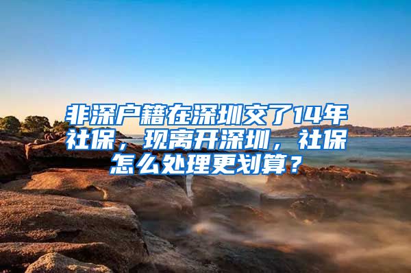 非深户籍在深圳交了14年社保，现离开深圳，社保怎么处理更划算？