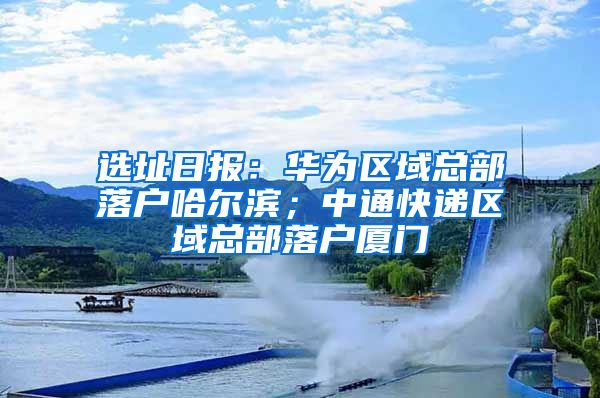 选址日报：华为区域总部落户哈尔滨；中通快递区域总部落户厦门