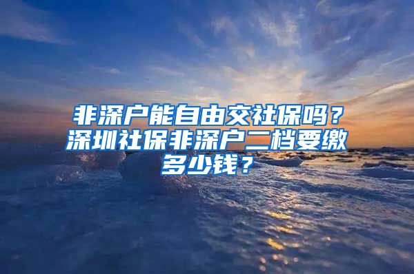 非深户能自由交社保吗？深圳社保非深户二档要缴多少钱？