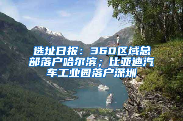 选址日报：360区域总部落户哈尔滨；比亚迪汽车工业园落户深圳