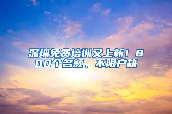 深圳免费培训又上新！800个名额，不限户籍