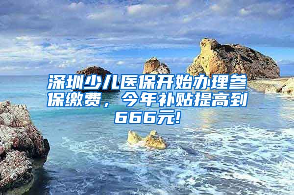 深圳少儿医保开始办理参保缴费，今年补贴提高到666元!