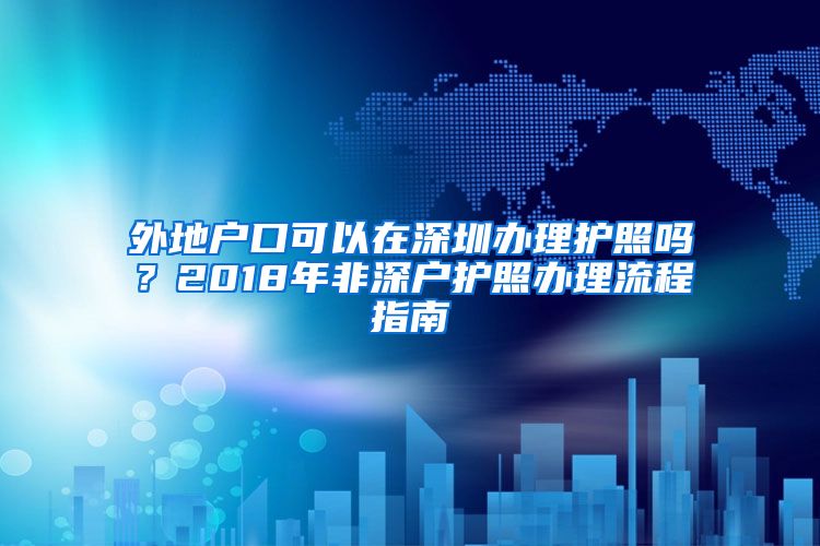 外地户口可以在深圳办理护照吗？2018年非深户护照办理流程指南