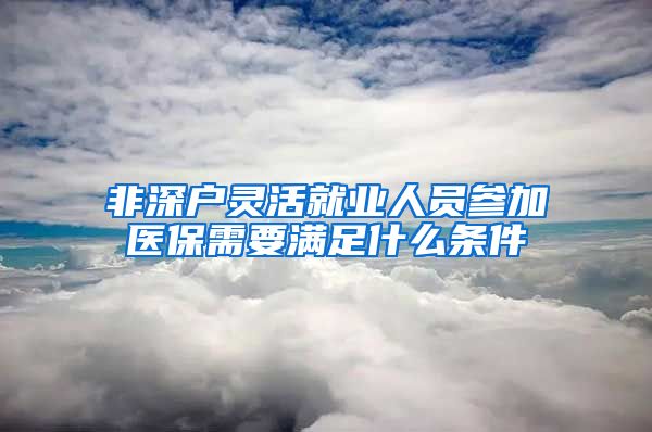 非深户灵活就业人员参加医保需要满足什么条件