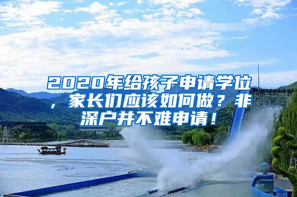 2020年给孩子申请学位，家长们应该如何做？非深户并不难申请！