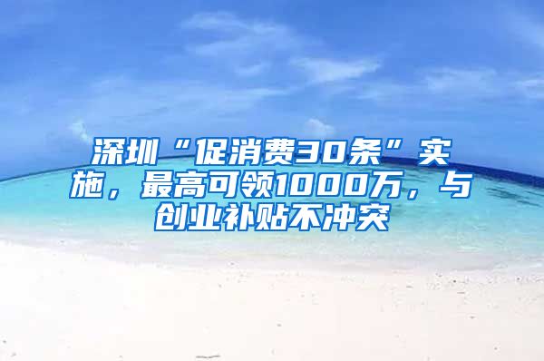 深圳“促消费30条”实施，最高可领1000万，与创业补贴不冲突