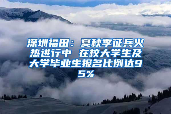 深圳福田：夏秋季征兵火热进行中 在校大学生及大学毕业生报名比例达95%