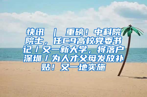 快讯 ｜ 重磅！中科院院士，任C9高校党委书记／又一新大学，将落户深圳／为人才父母发放补贴！又一地实施