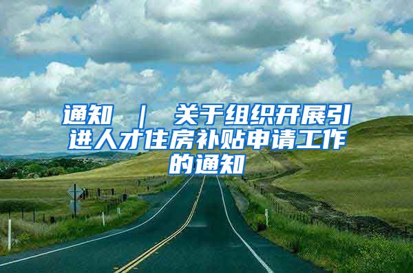 通知 ｜ 关于组织开展引进人才住房补贴申请工作的通知