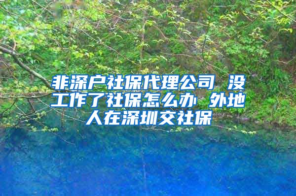 非深户社保代理公司 没工作了社保怎么办 外地人在深圳交社保