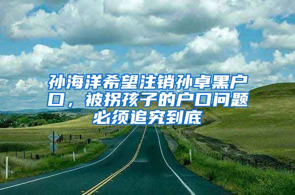 孙海洋希望注销孙卓黑户口，被拐孩子的户口问题必须追究到底