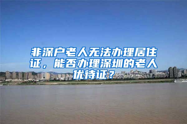 非深户老人无法办理居住证，能否办理深圳的老人优待证？