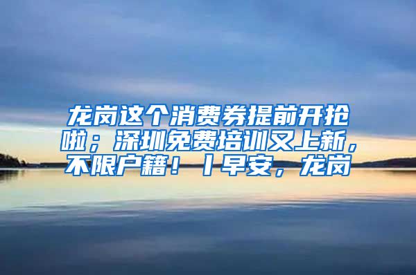 龙岗这个消费券提前开抢啦；深圳免费培训又上新，不限户籍！丨早安，龙岗