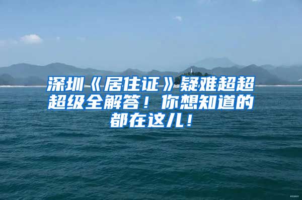 深圳《居住证》疑难超超超级全解答！你想知道的都在这儿！