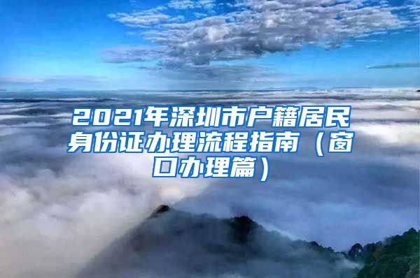 2021年深圳市户籍居民身份证办理流程指南（窗口办理篇）