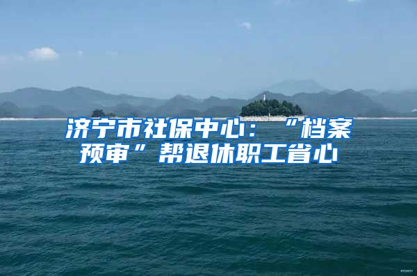 济宁市社保中心：“档案预审”帮退休职工省心