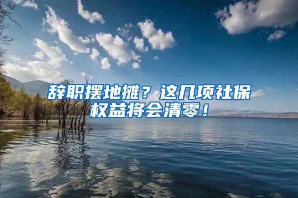 辞职摆地摊？这几项社保权益将会清零！