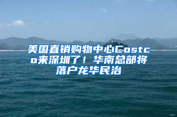 美国直销购物中心Costco来深圳了！华南总部将落户龙华民治