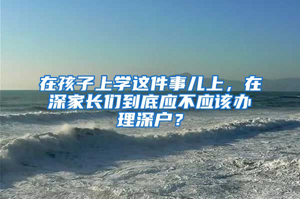 在孩子上学这件事儿上，在深家长们到底应不应该办理深户？