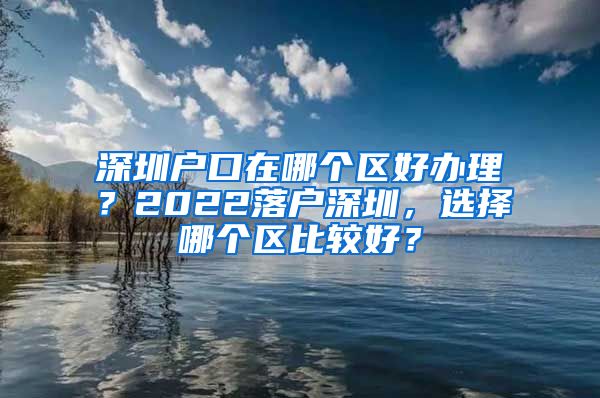 深圳户口在哪个区好办理？2022落户深圳，选择哪个区比较好？