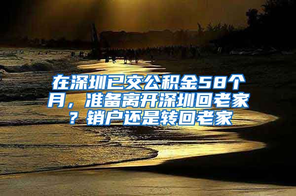 在深圳已交公积金58个月，准备离开深圳回老家？销户还是转回老家