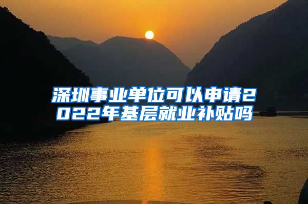 深圳事业单位可以申请2022年基层就业补贴吗