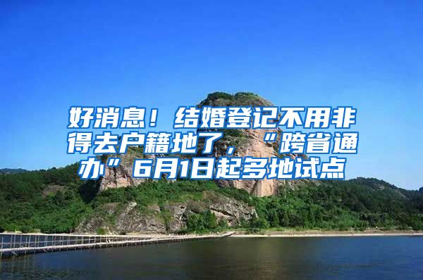 好消息！结婚登记不用非得去户籍地了，“跨省通办”6月1日起多地试点