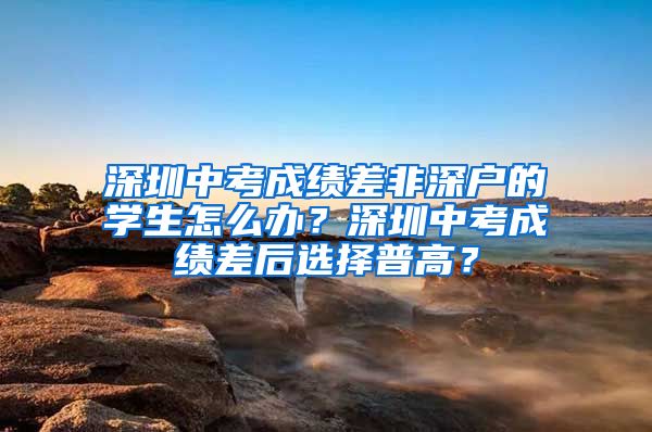 深圳中考成绩差非深户的学生怎么办？深圳中考成绩差后选择普高？