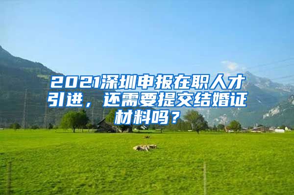 2021深圳申报在职人才引进，还需要提交结婚证材料吗？