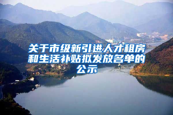 关于市级新引进人才租房和生活补贴拟发放名单的公示