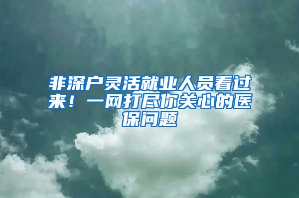 非深户灵活就业人员看过来！一网打尽你关心的医保问题