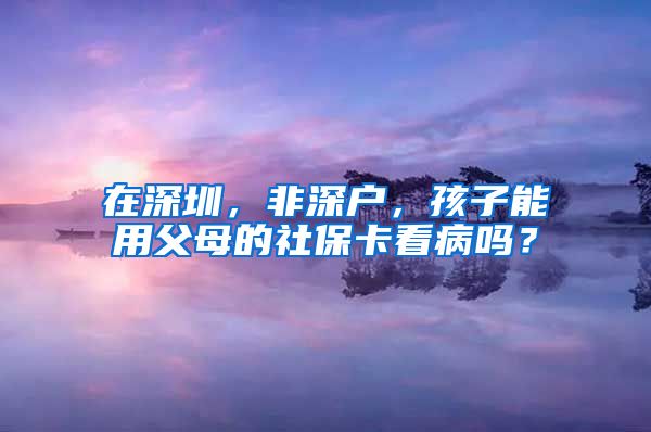 在深圳，非深户，孩子能用父母的社保卡看病吗？