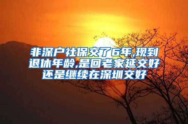 非深户社保交了6年,现到退休年龄,是回老家延交好还是继续在深圳交好