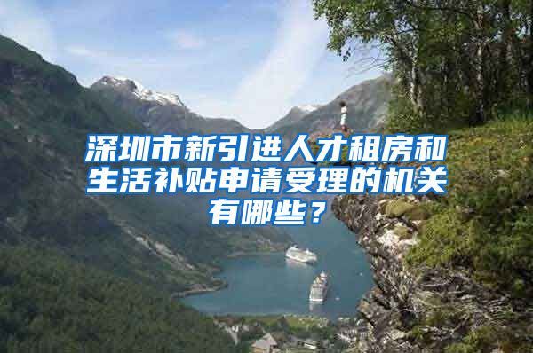 深圳市新引进人才租房和生活补贴申请受理的机关有哪些？