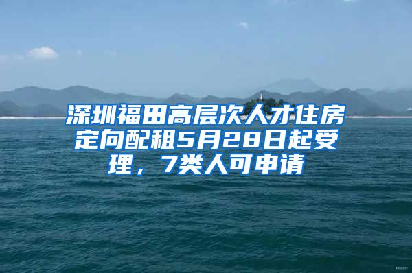 深圳福田高层次人才住房定向配租5月28日起受理，7类人可申请