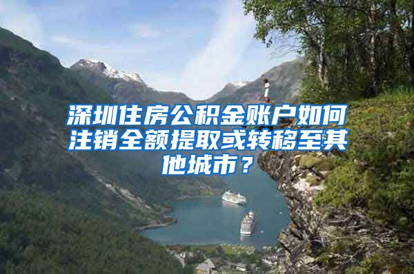 深圳住房公积金账户如何注销全额提取或转移至其他城市？