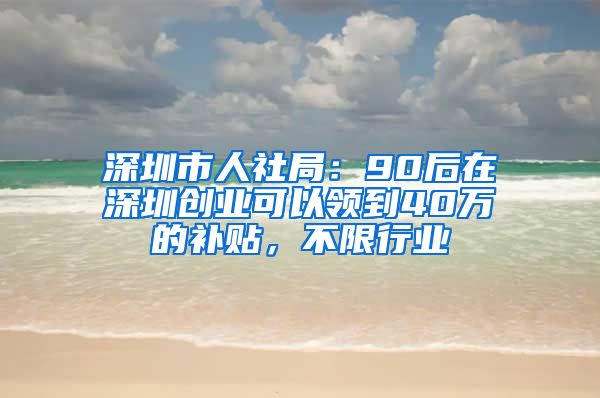 深圳市人社局：90后在深圳创业可以领到40万的补贴，不限行业