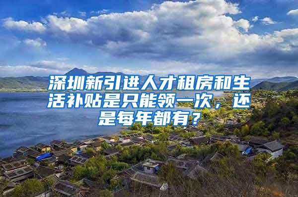 深圳新引进人才租房和生活补贴是只能领一次，还是每年都有？