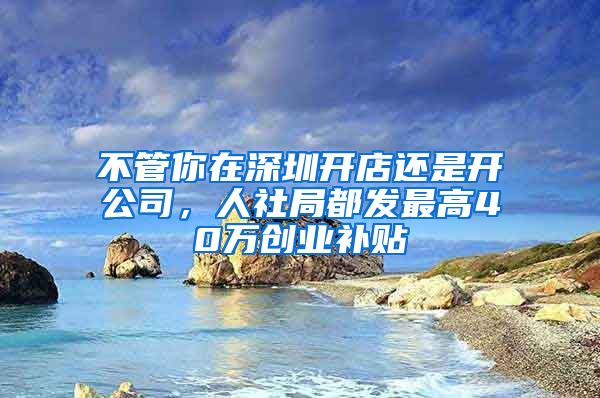 不管你在深圳开店还是开公司，人社局都发最高40万创业补贴