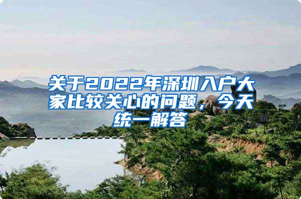 关于2022年深圳入户大家比较关心的问题，今天统一解答