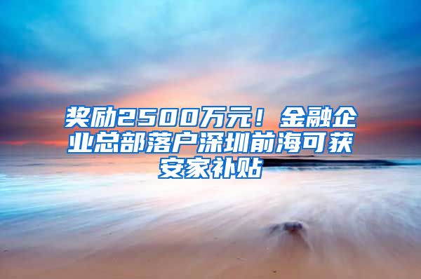 奖励2500万元！金融企业总部落户深圳前海可获安家补贴