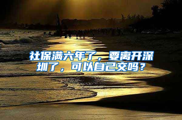 社保满六年了，要离开深圳了，可以自己交吗？