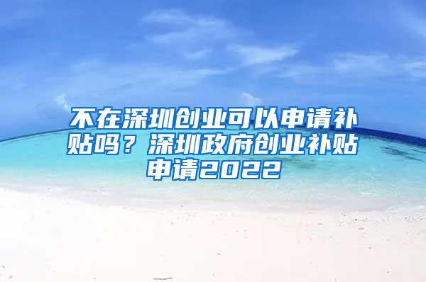 不在深圳创业可以申请补贴吗？深圳政府创业补贴申请2022