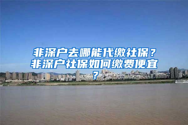 非深户去哪能代缴社保？非深户社保如何缴费便宜？