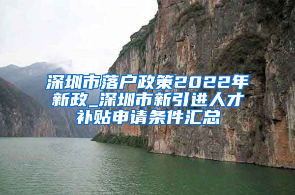 深圳市落户政策2022年新政_深圳市新引进人才补贴申请条件汇总