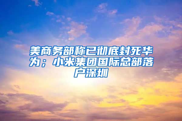 美商务部称已彻底封死华为；小米集团国际总部落户深圳