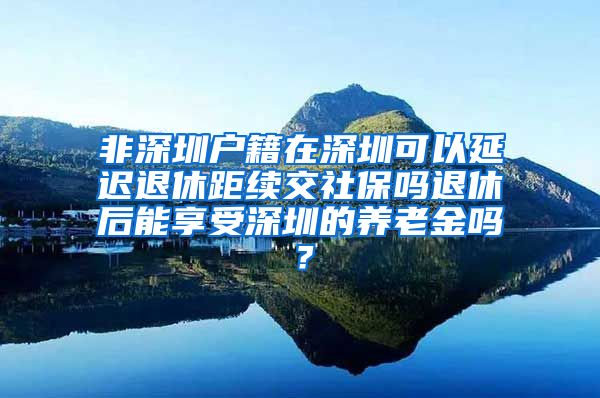 非深圳户籍在深圳可以延迟退休距续交社保吗退休后能享受深圳的养老金吗？